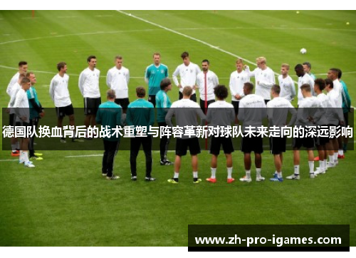 德国队换血背后的战术重塑与阵容革新对球队未来走向的深远影响 德国队换血背后的战术重塑与阵容革新对球队未来走向的深远影响