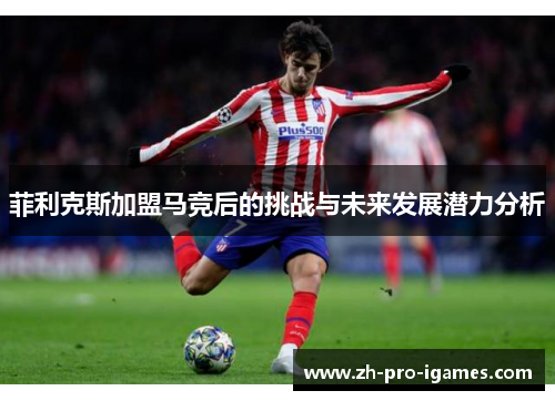 菲利克斯加盟马竞后的挑战与未来发展潜力分析 菲利克斯加盟马竞后的挑战与未来发展潜力分析