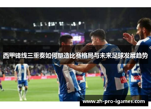 西甲锋线三重奏如何塑造比赛格局与未来足球发展趋势 西甲锋线三重奏如何塑造比赛格局与未来足球发展趋势