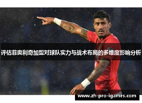 评估菲奥利奇加盟对球队实力与战术布局的多维度影响分析