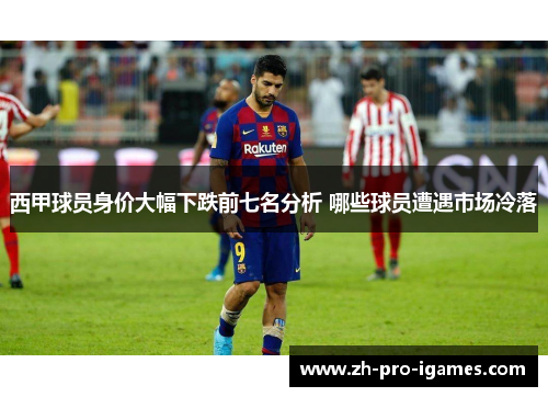 西甲球员身价大幅下跌前七名分析 哪些球员遭遇市场冷落 西甲球员身价大幅下跌前七名分析 哪些球员遭遇市场冷落