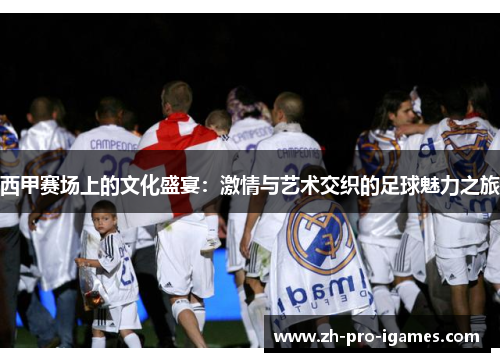 西甲赛场上的文化盛宴:激情与艺术交织的足球魅力之旅 西甲赛场上的文化盛宴:激情与艺术交织的足球魅力之旅