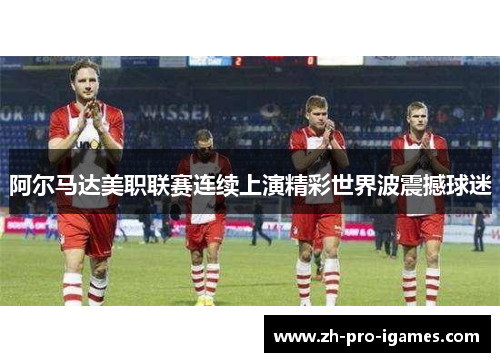 阿尔马达美职联赛连续上演精彩世界波震撼球迷 阿尔马达美职联赛连续上演精彩世界波震撼球迷