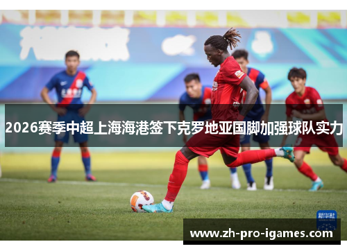 2026赛季中超上海海港签下克罗地亚国脚加强球队实力