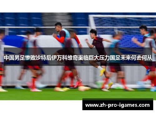 中国男足惨败沙特后伊万科维奇面临巨大压力国足未来何去何从