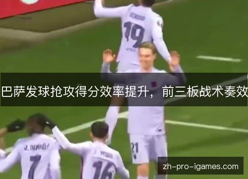 巴萨发球抢攻得分效率提升,前三板战术奏效 巴萨发球抢攻得分效率提升,前三板战术奏效
